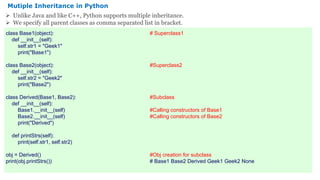 class Base1(object): # Superclass1
def __init__(self):
self.str1 = "Geek1"
print("Base1")
class Base2(object): #Superclass2
def __init__(self):
self.str2 = "Geek2"
print("Base2")
class Derived(Base1, Base2): #Subclass
def __init__(self):
Base1.__init__(self) #Calling constructors of Base1
Base2.__init__(self) #Calling constructors of Base2
print("Derived")
def printStrs(self):
print(self.str1, self.str2)
obj = Derived() #Obj creation for subclass
print(obj.printStrs()) # Base1 Base2 Derived Geek1 Geek2 None
Mutiple Inheritance in Python
 Unlike Java and like C++, Python supports multiple inheritance.
 We specify all parent classes as comma separated list in bracket.
 