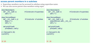 access parent members in a subclass
 Superclass members can be accessed in subclass using superclass name.
 We can also access parent class members using super.
class Base(object):
def __init__(self, x): # Constructor of superclass
self.x = x
class Derived(Base):
def __init__(self, x, y): # Constructor of subclass
Base.x = x
self.y = y
def printXY(self):
print(Base.x, self.y)
d = Derived(10, 20)
d.printXY()
10 20
class Base(object):
def __init__(self, x): # Constructor of superclass
self.x = x
class Derived(Base):
def __init__(self, x, y): # Constructor of subclass
super(Derived, self).__init__(x)
self.y = y
def printXY(self):
print(self.x, self.y)
d = Derived(10, 20)
d.printXY()
10 20
 