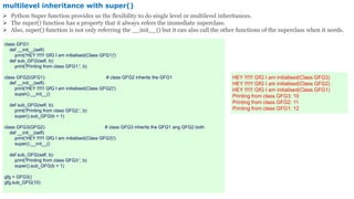 multilevel inheritance with super()
 Python Super function provides us the flexibility to do single level or multilevel inheritances.
 The super() function has a property that it always refers the immediate superclass.
 Also, super() function is not only referring the __init__() but it can also call the other functions of the superclass when it needs.
class GFG1:
def __init__(self):
print('HEY !!!!!! GfG I am initialised(Class GFG1)')
def sub_GFG(self, b):
print('Printing from class GFG1:', b)
class GFG2(GFG1): # class GFG2 inherits the GFG1
def __init__(self):
print('HEY !!!!!! GfG I am initialised(Class GFG2)')
super().__init__()
def sub_GFG(self, b):
print('Printing from class GFG2:', b)
super().sub_GFG(b + 1)
class GFG3(GFG2): # class GFG3 inherits the GFG1 ang GFG2 both
def __init__(self):
print('HEY !!!!!! GfG I am initialised(Class GFG3)')
super().__init__()
def sub_GFG(self, b):
print('Printing from class GFG3:', b)
super().sub_GFG(b + 1)
gfg = GFG3()
gfg.sub_GFG(10)
HEY !!!!!! GfG I am initialised(Class GFG3)
HEY !!!!!! GfG I am initialised(Class GFG2)
HEY !!!!!! GfG I am initialised(Class GFG1)
Printing from class GFG3: 10
Printing from class GFG2: 11
Printing from class GFG1: 12
 