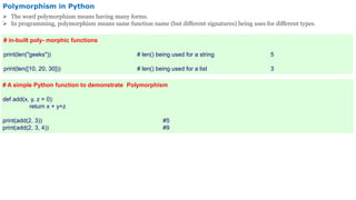 Polymorphism in Python
 The word polymorphism means having many forms.
 In programming, polymorphism means same function name (but different signatures) being uses for different types.
# in-built poly- morphic functions
print(len("geeks")) # len() being used for a string 5
print(len([10, 20, 30])) # len() being used for a list 3
# A simple Python function to demonstrate Polymorphism
def add(x, y, z = 0):
return x + y+z
print(add(2, 3)) #5
print(add(2, 3, 4)) #9
 