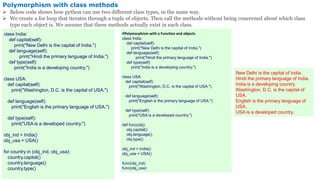 Polymorphism with class methods
 Below code shows how python can use two different class types, in the same way.
 We create a for loop that iterates through a tuple of objects. Then call the methods without being concerned about which class
type each object is. We assume that these methods actually exist in each class.
class India:
def capital(self):
print("New Delhi is the capital of India.")
def language(self):
print("Hindi the primary language of India.")
def type(self):
print("India is a developing country.")
class USA:
def capital(self):
print("Washington, D.C. is the capital of USA.")
def language(self):
print("English is the primary language of USA.")
def type(self):
print("USA is a developed country.")
obj_ind = India()
obj_usa = USA()
for country in (obj_ind, obj_usa):
country.capital()
country.language()
country.type()
New Delhi is the capital of India.
Hindi the primary language of India.
India is a developing country.
Washington, D.C. is the capital of
USA.
English is the primary language of
USA.
USA is a developed country.
#Polymorphism with a Function and objects
class India:
def capital(self):
print("New Delhi is the capital of India.")
def language(self):
print("Hindi the primary language of India.")
def type(self):
print("India is a developing country.")
class USA:
def capital(self):
print("Washington, D.C. is the capital of USA.")
def language(self):
print("English is the primary language of USA.")
def type(self):
print("USA is a developed country.")
def func(obj):
obj.capital()
obj.language()
obj.type()
obj_ind = India()
obj_usa = USA()
func(obj_ind)
func(obj_usa)
 