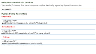 Multiple Statements in one line
You can also fit in more than one statement on one line. Do this by separating them with a semicolon.
a=7; print(a);
Python String Formatters
% Operator
x=10; printer="HP“
print("I just printed {0} pages to the printer{1}" .format(x, printer))
x=10; printer="HP“
print("I just printed %s pages to the printer %s" % (x, printer))
format method
x=10; printer="HP“
print(f"I just printed {x} pages to the printer {printer}")
F-string
 
