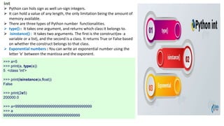 int
 Python can hols sign as well un-sign integers.
 It can hold a value of any length, the only limitation being the amount of
memory available.
 There are three types of Python number functionalities.
 type() : It takes one argument, and returns which class it belongs to.
 isinstance() : It takes two arguments. The first is the construct(ex- a
variable or a list), and the second is a class. It returns True or False based
on whether the construct belongs to that class.
 Exponential numbers : You can write an exponential number using the
letter ‘e’ between the mantissa and the exponent.
>>> a=5
>>> print(a, type(a))
5 <class 'int'>
>>> print(isinstance(a,float))
False
>>> print(2e5)
200000.0
>>> a=9999999999999999999999999999999999999
>>> a
9999999999999999999999999999999999999
 