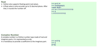 float
 Python also supports floating-point real values.
 A float value is only accurate up to 15 decimal places. After
that, it rounds the number off.
Complex Number
A complex number is a Python number type made of real and
imaginary parts. It is represented as a+bj.
it is mandatory to provide a coefficient to the imaginary part.
>>> pi=3.14
>>> print(type(pi))
<class 'float'>
>>> a=1.1111111111111111119
>>> a
1.1111111111111112
>>> a=2+3j
>>> a
(2+3j)
 