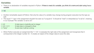 Variables
 There is no declaration of variables required in Python. If there is need of a variable, you think of a name and start using it as a
variable.
 Another remarkable aspect of Python: Not only the value of a variable may change during program execution but the type as
well.
 The equal "=" sign in the assignment shouldn't be seen as "is equal to". It should be "read" or interpreted as "is set to", meaning
in our example "the variable i is set to 42".
 When Python executes an assignment like "i = 42", it evaluates the right side of the assignment and recognizes that it
corresponds to the integer number 42. It creates an object of the integer class to save this data.
i = 42
i = 42 # data type is implicitly set to integer
i = 42 + 0.11 # data type is changed to float
i = "forty" # and now it will be a string
 