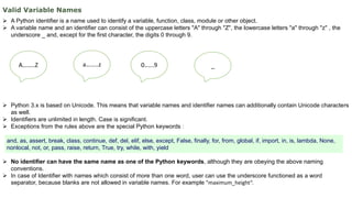 Valid Variable Names
 A Python identifier is a name used to identify a variable, function, class, module or other object.
 A variable name and an identifier can consist of the uppercase letters "A" through "Z", the lowercase letters "a" through "z" , the
underscore _ and, except for the first character, the digits 0 through 9.
 Python 3.x is based on Unicode. This means that variable names and identifier names can additionally contain Unicode characters
as well.
 Identifiers are unlimited in length. Case is significant.
 Exceptions from the rules above are the special Python keywords :
 No identifier can have the same name as one of the Python keywords, although they are obeying the above naming
conventions.
 In case of Identifier with names which consist of more than one word, user can use the underscore functioned as a word
separator, because blanks are not allowed in variable names. For example "maximum_height“.
and, as, assert, break, class, continue, def, del, elif, else, except, False, finally, for, from, global, if, import, in, is, lambda, None,
nonlocal, not, or, pass, raise, return, True, try, while, with, yield
A……..Z a……..z 0…...9 _
 