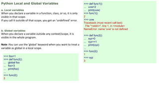 Python Local and Global Variables
a. Local variables
When you declare a variable in a function, class, or so, it is only
visible in that scope.
If you call it outside of that scope, you get an ‘undefined’ error.
b. Global variables
When you declare a variable outside any context/scope, it is
visible in the whole program.
Note :You can use the ‘global’ keyword when you want to treat a
variable as global in a local scope.
>>> def func1():
... uvw=2
... print(uvw)
>>> func1()
2
>>> uvw
Traceback (most recent call last):
File "<stdin>", line 1, in <module>
NameError: name 'uvw' is not defined
>>> def func2():
... xyz=0
... xyz+=1
... print(xyz)
...
>>> func2()
1
>>> xyz
3
>>> foo=1
>>> def func2():
... global foo
... foo=3
... print(foo)
...
>>> func2()
3
 