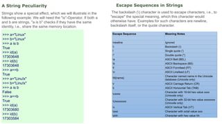 A String Peculiarity
Strings show a special effect, which we will illustrate in the
following example. We will need the "is"-Operator. If both a
and b are strings, "a is b" checks if they have the same
identity, i.e., share the same memory location.
>>> a="Linux"
>>> b="Linux"
>>> a is b
True
>>> id(a)
17303648
>>> id(b)
17303648
>>> a==b
True
>>> a="Linu!x"
>>> b="Linu!x"
>>> a is b
False
>>> a==b
True
>>> id(a)
17303680
>>> id(b)
17303584
Escape Sequences in Strings
The backslash () character is used to escape characters, i.e., to
"escape" the special meaning, which this character would
otherwise have. Examples for such characters are newline,
backslash itself, or the quote character.
Escape Sequence Meaning Notes
newline Ignored
 Backslash ()
' Single quote (')
" Double quote (")
a ASCII Bell (BEL)
b ASCII Backspace (BS)
f ASCII Formfeed (FF)
n ASCII Linefeed (LF)
N{name}
Character named name in the Unicode
database (Unicode only)
r ASCII Carriage Return (CR)
t ASCII Horizontal Tab (TAB)
uxxxx
Character with 16-bit hex value xxxx
(Unicode only)
Uxxxxxxxx
Character with 32-bit hex value xxxxxxxx
(Unicode only)
v ASCII Vertical Tab (VT)
ooo Character with octal value ooo
xhh Character with hex value hh
 