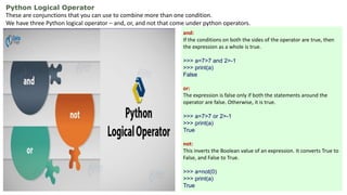 Python Logical Operator
These are conjunctions that you can use to combine more than one condition.
We have three Python logical operator – and, or, and not that come under python operators.
and:
If the conditions on both the sides of the operator are true, then
the expression as a whole is true.
>>> a=7>7 and 2>-1
>>> print(a)
False
or:
The expression is false only if both the statements around the
operator are false. Otherwise, it is true.
>>> a=7>7 or 2>-1
>>> print(a)
True
not:
This inverts the Boolean value of an expression. It converts True to
False, and False to True.
>>> a=not(0)
>>> print(a)
True
 