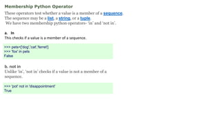 Membership Python Operator
These operators test whether a value is a member of a sequence.
The sequence may be a list, a string, or a tuple.
We have two membership python operators- ‘in’ and ‘not in’.
a. In
This checks if a value is a member of a sequence.
>>> pets=['dog','cat','ferret']
>>> 'fox' in pets
False
b. not in
Unlike ‘in’, ‘not in’ checks if a value is not a member of a
sequence.
>>> 'pot' not in 'disappointment'
True
 