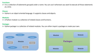 Functions
 It is a collection of statements grouped under a name. You can use it whenever you want to execute all those statements
at a time.
Classes
 Python is an object-oriented language. It supports classes and objects.
Modules
 A Python module is a collection of related classes and functions.
Packages
 Python package is a collection of related modules. You can either import a package or create your own.
Module
Function Function
Function
Function Classes
ClassesClasses
Packages
Module
Module
Module
Module
 