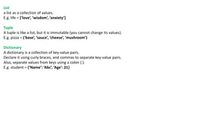 List
a list as a collection of values.
E.g. life = [‘love’, ‘wisdom’, ‘anxiety’]
Tuple
A tuple is like a list, but it is immutable (you cannot change its values).
E.g. pizza = (‘base’, ‘sauce’, ‘cheese’, ‘mushroom’)
Dictionary
A dictionary is a collection of key-value pairs.
Declare it using curly braces, and commas to separate key-value pairs.
Also, separate values from keys using a colon (:).
E.g. student = {‘Name’: ‘Abc’, ‘Age’: 21}
 