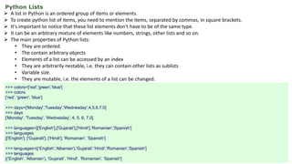 Python Lists
 A list in Python is an ordered group of items or elements.
 To create python list of items, you need to mention the items, separated by commas, in square brackets.
 It's important to notice that these list elements don't have to be of the same type.
 It can be an arbitrary mixture of elements like numbers, strings, other lists and so on.
 The main properties of Python lists:
• They are ordered.
• The contain arbitrary objects
• Elements of a list can be accessed by an index
• They are arbitrarily nestable, i.e. they can contain other lists as sublists
• Variable size.
• They are mutable, i.e. the elements of a list can be changed.
>>> colors=['red','green','blue']
>>> colors
['red', 'green', 'blue']
>>> days=['Monday','Tuesday','Wednesday',4,5,6,7.0]
>>> days
['Monday', 'Tuesday', 'Wednesday', 4, 5, 6, 7.0]
>>> languages=[['English'],['Gujarati'],['Hindi'],'Romanian','Spanish']
>>> languages
[['English'], ['Gujarati'], ['Hindi'], 'Romanian', 'Spanish']
>>> languages=[('English','Albanian'),'Gujarati','Hindi','Romanian','Spanish']
>>> languages
[('English', 'Albanian'), 'Gujarati', 'Hindi', 'Romanian', 'Spanish']
 