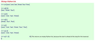 Slicing a Python List
>>> a=['zero','one','two','three','four','five']
>>> a[2:5]
['two', 'three', 'four']
>>> a[:4]
['zero', 'one', 'two', 'three']
>>> a[3:]
['three', 'four', 'five']
>>> a[:]
['zero', 'one', 'two', 'three', 'four', 'five']
>>> a[:-2]
['zero', 'one', 'two', 'three']
>>> a[-1:-2] #[] This returns an empty Python list, because the start is ahead of the stop for the traversal.
[]
 