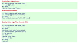Reassigning a single element
>>> colors=['caramel','gold','silver','occur']
>>> colors[2]='metal'
>>> colors
['caramel', 'gold', 'metal', 'occur']
Reassigning few element
>>> colors=['caramel','gold','silver','occur']
>>> colors[2:3]=['bronze','silver','metal']
>>> colors
['caramel', 'gold', 'bronze', 'silver', 'metal', 'occur']
Deleting List or single/ few elements of list
>>> colors=['caramel','gold','silver','occur']
>>> del colors
>>> colors
NameError: name 'colors' is not defined
>>> colors=['caramel','gold','silver','occur']
>>> del colors[2]
>>> colors
['caramel', 'gold', 'occur']
>>> del colors[1:]
>>> colors
['caramel']
 