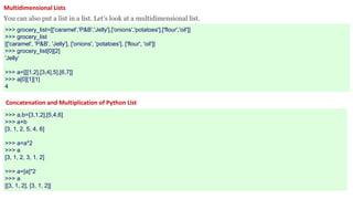 Multidimensional Lists
You can also put a list in a list. Let’s look at a multidimensional list.
>>> grocery_list=[['caramel','P&B','Jelly'],['onions','potatoes'],['flour','oil']]
>>> grocery_list
[['caramel', 'P&B', 'Jelly'], ['onions', 'potatoes'], ['flour', 'oil']]
>>> grocery_list[0][2]
'Jelly‘
>>> a=[[[1,2],[3,4],5],[6,7]]
>>> a[0][1][1]
4
Concatenation and Multiplication of Python List
>>> a,b=[3,1,2],[5,4,6]
>>> a+b
[3, 1, 2, 5, 4, 6]
>>> a=a*2
>>> a
[3, 1, 2, 3, 1, 2]
>>> a=[a]*2
>>> a
[[3, 1, 2], [3, 1, 2]]
 