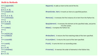 >>> a.append(5) #append() :It adds an item to the end of the list.
>>> a
[3, 6, 2, 4, 5]
>>> a.insert(1,0) #insert(index, item) :It inserts an item at a specified position.
>>> a
[3, 0, 6, 2, 4, 5]
>>> a.remove(2) #remove() : It removes the first instance of an item from the Python list.
>>> a
[3, 0, 6, 4, 5]
>>> a.pop(2) #pop(element) : It removes the element at the specified index, and prints
6 it to the screen.
>>> a.clear() #clear() : It empties the Python list.
>>> a
[]
>>> a=[3,6,2,4]
>>> a.index(3) #index(Item) : It returns the first matching index of the item specified.
0
>>> a.count(6) # count(item) : It returns the count of the item specified.
1
>>> a.sort() # sort() : It sorts the list in an ascending order.
>>> a
[2, 3, 4, 6]
>>> a.reverse() # reverse() : It reverses the order of elements in the Python lists.
>>> a
[6, 4, 3, 2]
Built-in Methods
 