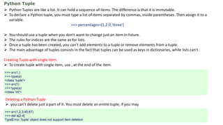 Python Tuple
 Python Tuples are like a list. It can hold a sequence of items. The difference is that it is immutable.
 To declare a Python tuple, you must type a list of items separated by commas, inside parentheses. Then assign it to a
variable.
>>> percentages=(1,2.0,'three')
 You should use a tuple when you don’t want to change just an item in future.
 The rules for indices are the same as for lists.
 Once a tuple has been created, you can't add elements to a tuple or remove elements from a tuple.
 The main advantage of tuples consists in the fact that tuples can be used as keys in dictionaries, while lists can't.
Creating Tuple with single Item
 To create tuple with single item, use , at the end of the item.
>>> a=(1,)
>>> type(a)
<class 'tuple'>
>>> a=(1)
>>> type(a)
<class 'int'>
Deleting a Python Tuple
 you can’t delete just a part of it. You must delete an entire tuple, if you may.
>>> a=(1,2,3,45,67)
>>> del a[2:4]
TypeError: 'tuple' object does not support item deletion
 