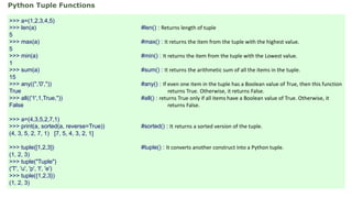 >>> a=(1,2,3,4,5)
>>> len(a) #len() : Returns length of tuple
5
>>> max(a) #max() : It returns the item from the tuple with the highest value.
5
>>> min(a) #min() : It returns the item from the tuple with the Lowest value.
1
>>> sum(a) #sum() : It returns the arithmetic sum of all the items in the tuple.
15
>>> any(('','0','')) #any() : If even one item in the tuple has a Boolean value of True, then this function
True returns True. Otherwise, it returns False.
>>> all(('1',1,True,'')) #all() : returns True only if all items have a Boolean value of True. Otherwise, it
False returns False.
>>> a=(4,3,5,2,7,1)
>>> print(a, sorted(a, reverse=True)) #sorted() : It returns a sorted version of the tuple.
(4, 3, 5, 2, 7, 1) [7, 5, 4, 3, 2, 1]
>>> tuple([1,2,3]) #tuple() : It converts another construct into a Python tuple.
(1, 2, 3)
>>> tuple("Tuple")
('T', 'u', 'p', 'l', 'e')
>>> tuple({1,2,3})
(1, 2, 3)
Python Tuple Functions
 