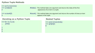Python Tuple Methods
>>> a=(1,2,3,2,4,5,2)
>>> a.index(3) #index() : This method takes one argument and returns the index of the first
2 appearance of an item in a tuple.
>>> a.count(2) #count() : This method takes one argument and returns the number of times an item
3 appears in the tuple.
Iterating on a Python Tuple
>>> for i in (1,2,3):
... print(i)
1
2
3
Nested Tuples
>>> a=((1,2,3),(4,(5,6)))
>>> a[1][1][1]
6
 