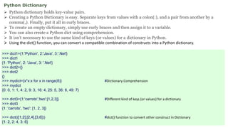 Python Dictionary
 Python dictionary holds key-value pairs.
 Creating a Python Dictionary is easy. Separate keys from values with a colon(:), and a pair from another by a
comma(,). Finally, put it all in curly braces.
 To create an empty dictionary, simply use curly braces and then assign it to a variable.
 You can also create a Python dict using comprehension.
 It isn’t necessary to use the same kind of keys (or values) for a dictionary in Python.
 Using the dict() function, you can convert a compatible combination of constructs into a Python dictionary.
>>> dict1={1:'Python', 2:'Java', 3:'.Net'}
>>> dict1
{1: 'Python', 2: 'Java', 3: '.Net'}
>>> dict2={}
>>> dict2
{}
>>> mydict={x*x:x for x in range(8)} #Dictionary Comprehension
>>> mydict
{0: 0, 1: 1, 4: 2, 9: 3, 16: 4, 25: 5, 36: 6, 49: 7}
>>> dict3={1:'carrots','two':[1,2,3]} #Different kind of keys (or values) for a dictionary
>>> dict3
{1: 'carrots', 'two': [1, 2, 3]}
>>> dict(([1,2],[2,4],[3,6])) #dict() function to convert other construct in Dictionary
{1: 2, 2: 4, 3: 6}
 