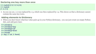 Declaring one key more than once
>>> mydict2={1:2,1:3,1:4,2:4}
>>> mydict2
{1: 4, 2: 4}
 As you can see, 1:2 was replaced by 1:3, which was then replaced by 1:4. This shows us that a dictionary cannot
contain the same key twice.
Adding elements to Dictionary
 When you don’t know what key-value pairs go in your Python dictionary, you can just create an empty Python
dict, and add pairs later.
>>> animals={}
>>> animals[1]='dog'
>>> animals[2]='cat'
>>> animals[3]='ferret'
>>> animals
{1: 'dog', 2: 'cat', 3: 'ferret'}
 