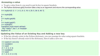 Accessing a value
 To get a value from it, you need to put its key in square brackets.
 The Python dictionary get() function takes a key as an argument and returns the corresponding value.
>>> mydict={0: 0, 1: 1, 4: 2, 9: 3, 16: 4, 25: 5, 36: 6, 49: 7}
>>> mydict[36]
6
>>> mydict.get(49)
7
>>> mydict.get(47)
>>> mydict[47]
Traceback (most recent call last):
File "<stdin>", line 1, in <module>
KeyError: 47
Updating the Value of an Existing Key and Adding a new key
 If the key already exists in the Python dictionary, you can reassign its value using square brackets.
 If the key doesn’t already exist in the dictionary, then it adds a new one.
>>> dict4={1:1,2:2,3:3}
>>> dict4[2]=4
>>> dict4
{1: 1, 2: 4, 3: 3}
>>> dict4[4]=6
>>> dict4
{1: 1, 2: 4, 3: 3, 4: 6}
 