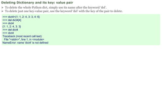 Deleting Dictionary and its key: value pair
 To delete the whole Python dict, simply use its name after the keyword ‘del’.
 To delete just one key-value pair, use the keyword ‘del’ with the key of the pair to delete.
>>> dict4={1: 1, 2: 4, 3: 3, 4: 6}
>>> del dict4[4]
>>> dict4
{1: 1, 2: 4, 3: 3}
>>> del dict4
>>> dict4
Traceback (most recent call last):
File "<stdin>", line 1, in <module>
NameError: name 'dict4' is not defined
 