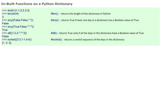 In-Built Functions on a Python Dictionary
>>> dict4={1:1,2:2,3:3}
>>> len(dict4) #len() : returns the length of the dictionary in Python
3
>>> any({False:False,'':''}) #any() : returns True if even one key in a dictionary has a Boolean value of True.
False
>>> any({True:False,"":""})
True
>>> all({1:2,2:'',"":3}) #all() : returns True only if all the keys in the dictionary have a Boolean value of True.
False
>>> sorted({3:3,1:1,4:4}) #sorted() : returns a sorted sequence of the keys in the dictionary.
[1, 3, 4]
 