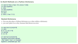 In-Built Methods on a Python Dictionary
>>> dict1={1:'One', 2:'two', '3':3, (3,4):4, 'r':234}
>>> dict1.popitem()
('r', 234)
>>> dict1.popitem()
((3, 4), 4)
>>> dict1
{1: 'One', 2: 'two', '3': 3}
Nested Dictionary
 You can also place a Python dictionary as a value within a dictionary.
 you can’t place it as a key, because that throws an error.
>>> dict1={4:{1:2,2:4},8:16}
>>> dict1
{4: {1: 2, 2: 4}, 8: 16}
>>> dict1[4]
{1: 2, 2: 4}
>>> dict1={{1:2,2:4}:8,8:16}
Traceback (most recent call last):
File "<stdin>", line 1, in <module>
TypeError: unhashable type: 'dict'
 