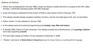 History of Python
 Python was conceptualized in the late 1980s. Guido van Rossum worked that time in a project at the CWI, called
Amoeba, a distributed operating system with ABC language.
 Guido Van Rossum published the first version of Python code (version 0.9.0) in February 1991.
 This release included already exception handling, functions, and the core data types of list, dict, str and others.
 Python version 1.0 was released in January 1994.
 In this release were the functional programming tools lambda, map, filter and reduce.
 In October 2000, Python 2.0 was introduced. This release included list comprehensions, a full garbage collector
and it was supporting unicode.
 The next major release as Python 3.0 was released on December 3, 2008.
 Rossum was big fan of Monty Python's Flying Circus hence he choose Python as a working title for language.
 