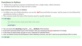 Functions in Python
 Python lets us group a sequence of statements into a single entity, called a function.
 A Python function may or may not have a name.
User-Defined Functions in Python
 To define your own Python function, you use the ‘def’ keyword before its name. And its name is to be followed by
parentheses, before a colon(:).
 The contents inside the body of the function must be equally indented.
 You can access this docstring using the __doc__ attribute of the function.
 If you don’t yet know what to put in the function, then you should put the pass statement in its body.
 If you leave its body empty, you get an error “Expected an indented block”.
 User can Delete function by del keyword. When deleting a function, you don’t need to put parentheses after its name.
>>> def hello():
"""
This Python function simply prints hello to the screen
""“
print("Hello")
>>> del hello
 