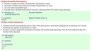 Python Function Parameters
 Function can take any number of parameters and produce a result.
 A function in Python may contain any number of parameters, or none.
 you can’t add incompatible types.
 A variable that’s declared inside python function is destroyed after the function stops executing.
>>> def sum(a, b): #Function Definition
... print(f"{a}+{b}={a+b}")
>>> sum(5,3) #Call to Function sum(x, y)
5+3=8
Python return statement
 A Python function may optionally return a value. This value can be a result that it produced on its execution. Or it can be
something you specify- an expression or a value.
 As soon as a return statement is reached in a function, the function stops executing. Then, the next statement after the
function call is executed.
>>> def sum(a,b):
... return a+b
>>> sum(4,3)
7
>>> a=sum(5,5)
>>> a
10
 