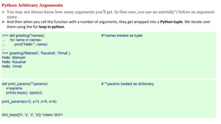Python Arbitrary Arguments
 You may not always know how many arguments you’ll get. In that case, you use an asterisk(*) before an argument
name.
 And then when you call the function with a number of arguments, they get wrapped into a Python tuple. We iterate over
them using the for loop in python.
>>> def greeting(*names): #*names treated as tuple
... for name in names:
... print("Hello ", name)
...
>>> greeting('Mahesh', 'Kaushal', 'Vimal',)
Hello Mahesh
Hello Kaushal
Hello Vimal
def print_params(**params): # **params treated as dictionary
x=params
print(x.keys(), type(x))
print_params(x=2, y=3, z=5, s=4)
dict_keys(['x', 'y', 'z', 's']) <class 'dict'>
 