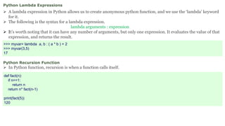 Python Lambda Expressions
 A lambda expression in Python allows us to create anonymous python function, and we use the ‘lambda’ keyword
for it.
 The following is the syntax for a lambda expression.
lambda arguments : expression
 It’s worth noting that it can have any number of arguments, but only one expression. It evaluates the value of that
expression, and returns the result.
>>> myvar= lambda a, b : ( a * b ) + 2
>>> myvar(3,5)
17
Python Recursion Function
 In Python function, recursion is when a function calls itself.
def fact(n):
if n==1:
return n
return n* fact(n-1)
print(fact(5))
120
 