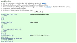  zip() is a built-in Python function that gives us an iterator of tuples.
 Like a .zip file holds real files within itself, a zip holds real data within.
 It takes iterable(list, String, dict) elements as input and returns an iterator on them (an iterator of tuples).
 It evaluates the iterables left to right.
 Python zip() function has the following syntax-
zip(*iterables)
zip() function
>>> for i in zip([1,2,3],['a','b','c']): #Multiple arguments of the same lengths
... print(i)
(1, 'a')
(2, 'b')
(3, 'c')
>>> for i in zip([1,2,3]): #Single argument
... print(i)
(1,)
(2,)
(3,)
>>> for i in zip([1,2,3],['a','b','c'],['#','*','$']):
... print(i)
(1, 'a', '#')
(2, 'b', '*')
(3, 'c', '$')
>>> set(zip([1,2],[3,4,5])) #Multiple arguments of different lengths
{(1, 3), (2, 4)}
>>> from itertools import zip_longest as zl
>>> set(zl([1,2],[3,4,5]))
{(1, 3), (2, 4), (None, 5)}
 