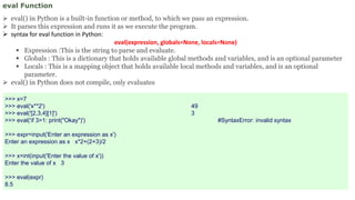 eval Function
 eval() in Python is a built-in function or method, to which we pass an expression.
 It parses this expression and runs it as we execute the program.
 syntax for eval function in Python:
eval(expression, globals=None, locals=None)
 Expression :This is the string to parse and evaluate.
 Globals : This is a dictionary that holds available global methods and variables, and is an optional parameter
 Locals : This is a mapping object that holds available local methods and variables, and is an optional
parameter.
 eval() in Python does not compile, only evaluates
>>> x=7
>>> eval('x**2') 49
>>> eval('[2,3,4][1]') 3
>>> eval('if 3>1: print("Okay")') #SyntaxError: invalid syntax
>>> expr=input('Enter an expression as x')
Enter an expression as x x*2+(2+3)/2
>>> x=int(input('Enter the value of x'))
Enter the value of x 3
>>> eval(expr)
8.5
 