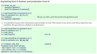 Exploiting Eval in Python and protection from it
>>> def let_me_in():
... password='@dc#431'
... print("The password is",password)
>>> expr=input('Enter an expression as x')
Enter an expression as x let_me_in()
>>> eval(expr) #A user can make a call to this function through Python eval()
The password is @dc#431
 it is possible to pass a list of functions and variables to eval. This means it can access only these functions and
variables. We pass this as a Python eval dictionary.
>>> expr=input('Enter an expression as x')
Enter an expression as x 2
>>> safe_dict={}
>>> safe_dict['x']=x # {‘x’:2}
>>> expr=input('Enter an expression as x')
Enter an expression as x let_me_in()
>>> eval(expr, safe_dict) # expr=2
Traceback (most recent call last):
File "<stdin>", line 1, in <module>
File "<string>", line 1, in <module>
NameError: name 'let_me_in' is not defined
 