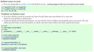 Python exec vs eval
 If we try doing this to create a list with Python exec() , nothing happens! We must use Python eval instead:
>>> exec('[(x**2) for x in range(7)]')
>>> eval('[(x**2) for x in range(7)]')
[0, 1, 4, 9, 16, 25, 36]
Problem in Python exec
 If we give liberty to user to execute any type of code, then user can misuse it i.e. user can
delete or corrupt files or directories.
 Using the global and locals parameters, we can restrict what variables and methods users can access. We can
either provide both, or just the global, in which case that value suffices for both- global and locals.
>>> a=7
>>> def hello(): print("Hello")
>>> dir()
['__annotations__', '__builtins__', '__doc__', '__loader__', '__name__', '__package__', '__spec__', 'a', 'hello']
>>> from math import tan
>>> exec('print(tan(90))')
-1.995200412208242
>>> exec('print(tan(90))', {})
NameError: name 'tan' is not defined
>>> exec('print(tan(90))', {'tan':tan})
-1.995200412208242
 
