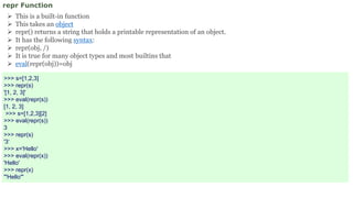 repr Function
 This is a built-in function
 This takes an object
 repr() returns a string that holds a printable representation of an object.
 It has the following syntax:
 repr(obj, /)
 It is true for many object types and most builtins that
 eval(repr(obj))=obj
>>> s=[1,2,3]
>>> repr(s)
'[1, 2, 3]'
>>> eval(repr(s))
[1, 2, 3]
>>> s=[1,2,3][2]
>>> eval(repr(s))
3
>>> repr(s)
'3‘
>>> x='Hello'
>>> eval(repr(x))
'Hello'
>>> repr(x)
"'Hello'"
 