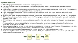Python Internals
 Python language is an interpreted programming or a script language.
 The truth is: Python is both an interpreted and a compiled language. But calling Python a compiled language would be
misleading.
 Python code is translated into intermediate code, which has to be executed by a virtual machine, known as the PVM, the Python
virtual machine. This is a similar approach to the one taken by Java.
 There is even a way of translating Python programs into Java byte code for the Java Virtual Machine (JVM). This can be
achieved with Jython.
 you don't have to and shouldn't bother about compiling Python code. The compilation is hidden from the user for a good reason.
 If Python has write-access for the directory where the Python program resides, it will store the compiled byte code in a file that
ends with a .pyc suffix.
 If Python has no write access, the program will work anyway. The byte code will be produced but discarded when the program
exits.
Whenever a Python program is called, Python will check, if a compiled version with the .pyc suffix exists. This file has to be
newer than the file with the .py suffix.
 If such a file exists, Python will load the byte code, which will speed up the start up time of the script. If there exists no byte code
version, Python will create the byte code before it starts the execution of the program.
 Execution of a Python program means execution of the byte code on the Python Virtual Machine (PVM).
 Every time a Python script is executed, byte code is created. If a Python script is imported as a module, the byte code will be
stored in the corresponding .pyc file.
 