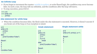 An Infinite Loop
 If you forget to increment the counter variable in python, or write flawed logic, the condition may never become
false. In such a case, the loop will run infinitely, and the conditions after the loop will starve.
 To stop execution, press Ctrl+C.
>>> x=5
>>> while x>0:
... print(x)
else statement for while loop
 When the condition becomes false, the block under the else statement is executed. However, it doesn’t execute if
you break out of the loop or if an exception is raised.
x=4
while x>0:
print(x)
x-=1
else:
print("Condition False")
Result :
4
3
2
1
Condition False
x=4
while x>0:
print(x)
x-=1
if x==2:
break
else:
print("Condition False")
Result :
4
3
break statement Single statement while
a=3
while a>0: print(a); a-=1;
Result :
3
2
1
 