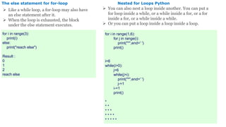 The else statement for for-loop
 Like a while loop, a for-loop may also have
an else statement after it.
 When the loop is exhausted, the block
under the else statement executes.
for i in range(3):
print(i)
else:
print("reach else")
Result :
0
1
2
reach else
Nested for Loops Python
 You can also nest a loop inside another. You can put a
for loop inside a while, or a while inside a for, or a for
inside a for, or a while inside a while.
 Or you can put a loop inside a loop inside a loop.
for i in range(1,6):
for j in range(i):
print("*",end=' ')
print()
i=6
while(i>0):
j=6
while(j>i):
print("*",end=' ')
j-=1
i-=1
print()
*
* *
* * *
* * * *
* * * * *
 