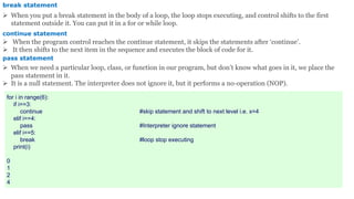 break statement
 When you put a break statement in the body of a loop, the loop stops executing, and control shifts to the first
statement outside it. You can put it in a for or while loop.
continue statement
 When the program control reaches the continue statement, it skips the statements after ‘continue’.
 It then shifts to the next item in the sequence and executes the block of code for it.
pass statement
 When we need a particular loop, class, or function in our program, but don’t know what goes in it, we place the
pass statement in it.
 It is a null statement. The interpreter does not ignore it, but it performs a no-operation (NOP).
for i in range(6):
if i==3:
continue #skip statement and shift to next level i.e. x=4
elif i==4:
pass #Interpreter ignore statement
elif i==5:
break #loop stop executing
print(i)
0
1
2
4
 