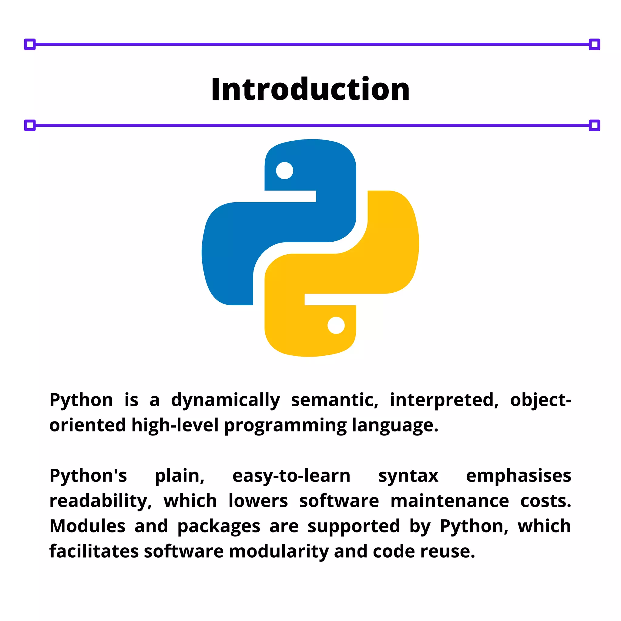 Python is a dynamically semantic, interpreted, object-
oriented high-level programming language.
Python's plain, easy-to-learn syntax emphasises
readability, which lowers software maintenance costs.
Modules and packages are supported by Python, which
facilitates software modularity and code reuse.
Introduction