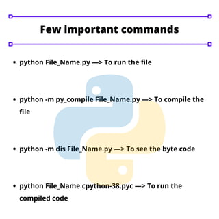 python File_Name.py —> To run the file
python -m py_compile File_Name.py —> To compile the
file
python -m dis File_Name.py —> To see the byte code
python File_Name.cpython-38.pyc —> To run the
compiled code
Few important commands
 