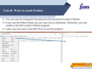 Unit-II Ways to reach Python
▰ You can use the Integrated Development Environment to code in Python.
▰ If you use the Python Shell, you can use it as an interpreter. Otherwise, you can
create a new file to write a Python program.
▰ Later, you can save it and click ‘Run’ to run the program.
@Dr. Arpana Chaturvedi
 