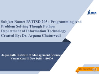 Jagannath Institute of Management Sciences
Vasant Kunj-II, New Delhi - 110070
Subject Name: BVITSD 205 : Programming And
Problem Solving Though Python
Department of Information Technology
Created By: Dr. Arpana Chaturvedi
@Dr. Arpana Chaturvedi
 
