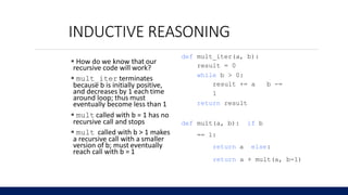 INDUCTIVE REASONING
100
6.0001 LECTURE6
 How do we know that our
recursive code will work?
 mult_iter terminates
because b is initially positive,
and decreases by 1 each time
around loop; thus must
eventually become less than 1
 mult called with b = 1 has no
recursive call and stops
 mult called with b > 1 makes
a recursive call with a smaller
version of b; must eventually
reach call with b = 1
def mult_iter(a, b):
result = 0
while b > 0:
result += a b -=
1
return result
def mult(a, b): if b
== 1:
return a else:
return a + mult(a, b-1)
 