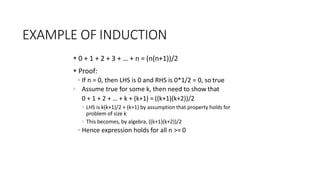 EXAMPLE OF INDUCTION
 0 + 1 + 2 + 3 + … + n = (n(n+1))/2
 Proof:
◦ If n = 0, then LHS is 0 and RHS is 0*1/2 = 0, so true
◦ Assume true for some k, then need to show that
0 + 1 + 2 + … + k + (k+1) = ((k+1)(k+2))/2
◦ LHS is k(k+1)/2 + (k+1) by assumption that property holds for
problem of size k
◦ This becomes, by algebra, ((k+1)(k+2))/2
◦ Hence expression holds for all n >= 0
 